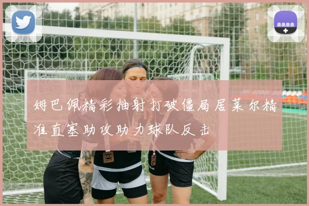 姆巴佩精彩抽射打破僵局居莱尔精准直塞助攻助力球队反击