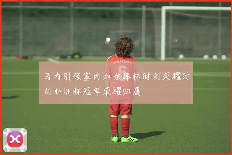 马内引领塞内加尔捧杯时刻荣耀时刻非洲杯冠军荣耀归属