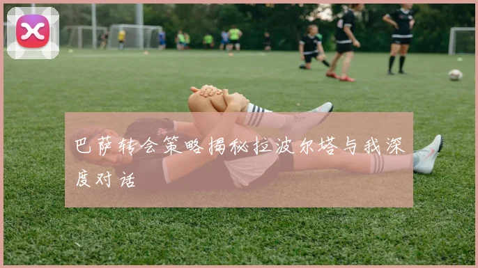 巴萨转会策略揭秘拉波尔塔与我深度对话