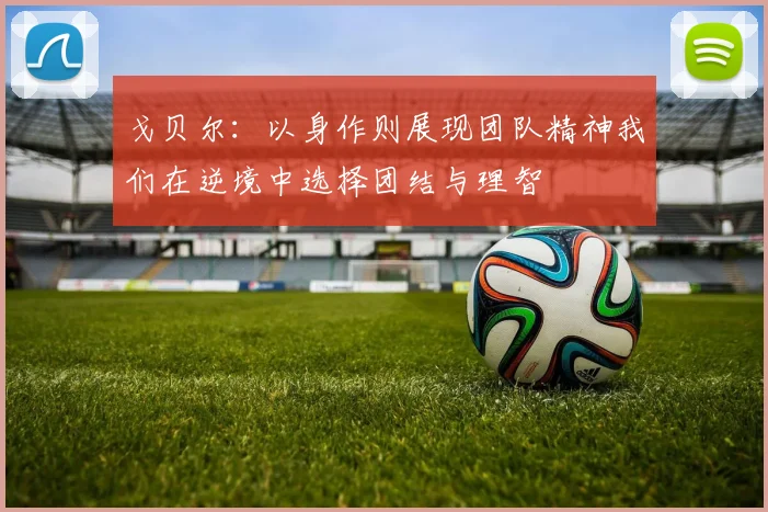 戈贝尔：以身作则展现团队精神我们在逆境中选择团结与理智