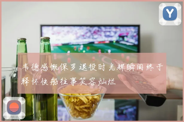 韦德感慨保罗退役时光辉瞬间终于释怀快船往事笑容灿烂