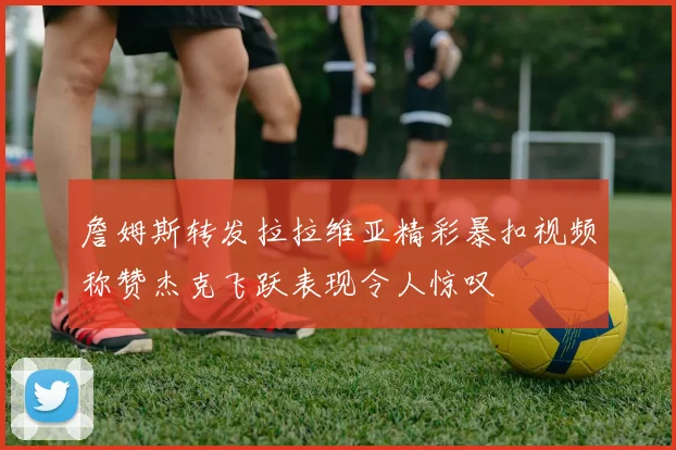 詹姆斯转发拉拉维亚精彩暴扣视频称赞杰克飞跃表现令人惊叹