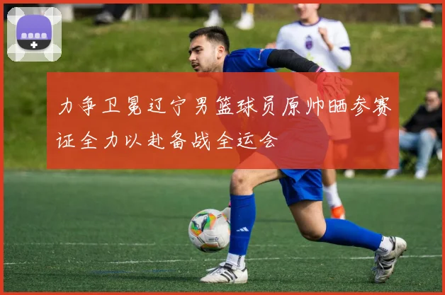 力争卫冕辽宁男篮球员原帅晒参赛证全力以赴备战全运会