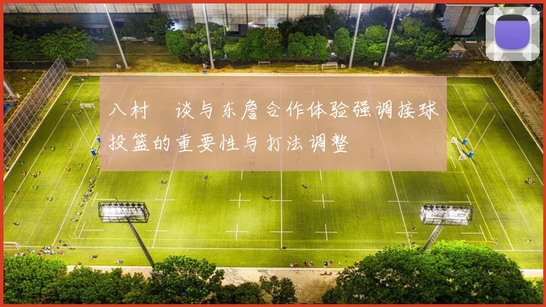 八村塁谈与东詹合作体验强调接球投篮的重要性与打法调整