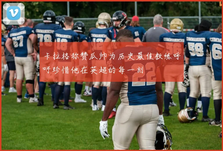 卡拉格称赞瓜帅为历史最佳教练呼吁珍惜他在英超的每一刻