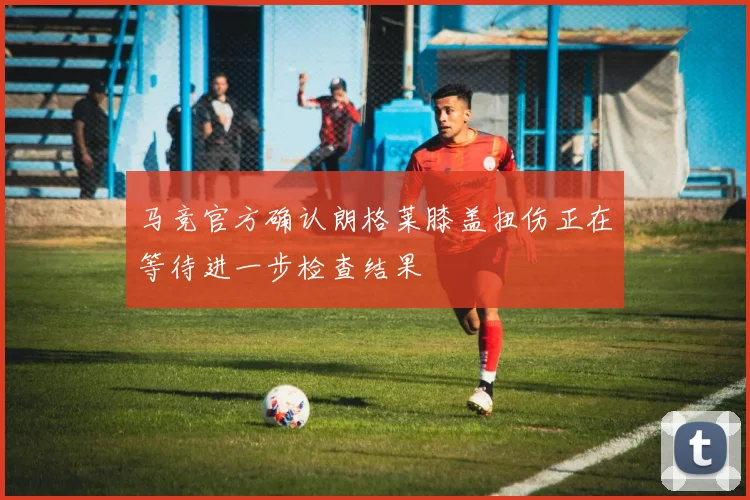 马竞官方确认朗格莱膝盖扭伤正在等待进一步检查结果