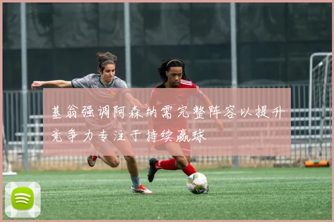 基翁强调阿森纳需完整阵容以提升竞争力专注于持续赢球