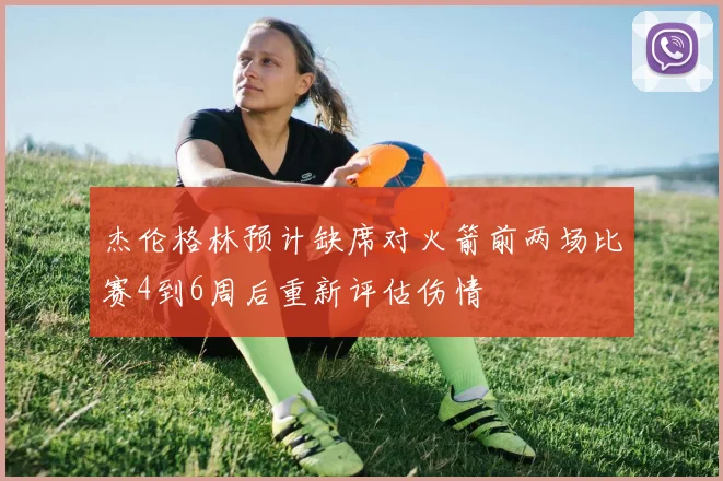 杰伦格林预计缺席对火箭前两场比赛4到6周后重新评估伤情