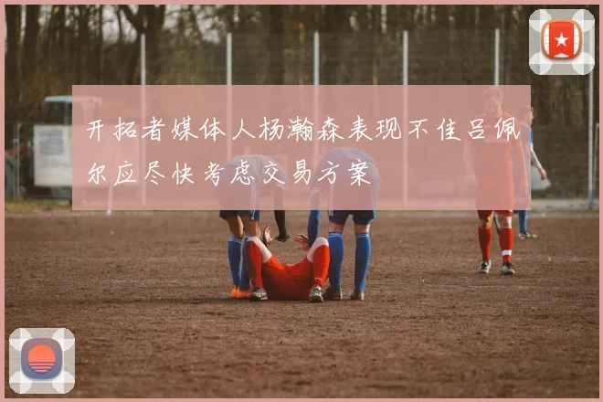 开拓者媒体人杨瀚森表现不佳吕佩尔应尽快考虑交易方案