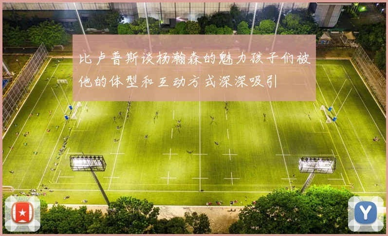 比卢普斯谈杨瀚森的魅力孩子们被他的体型和互动方式深深吸引