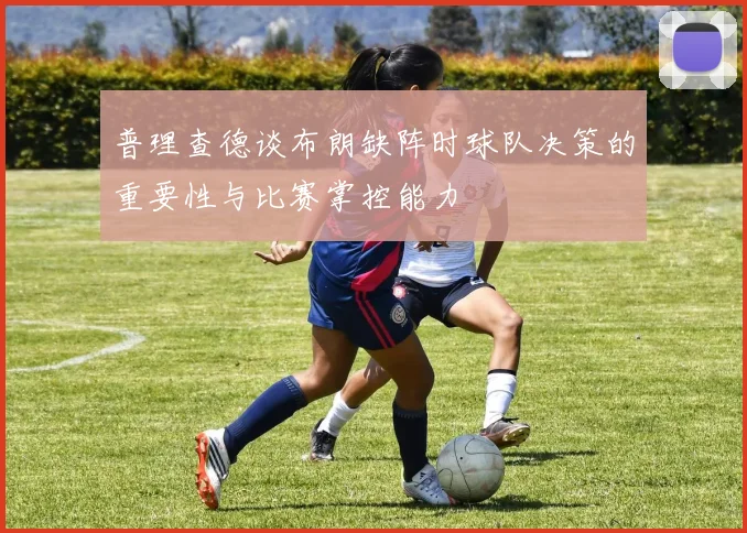 普理查德谈布朗缺阵时球队决策的重要性与比赛掌控能力