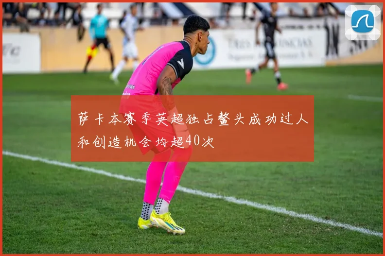 萨卡本赛季英超独占鳌头成功过人和创造机会均超40次