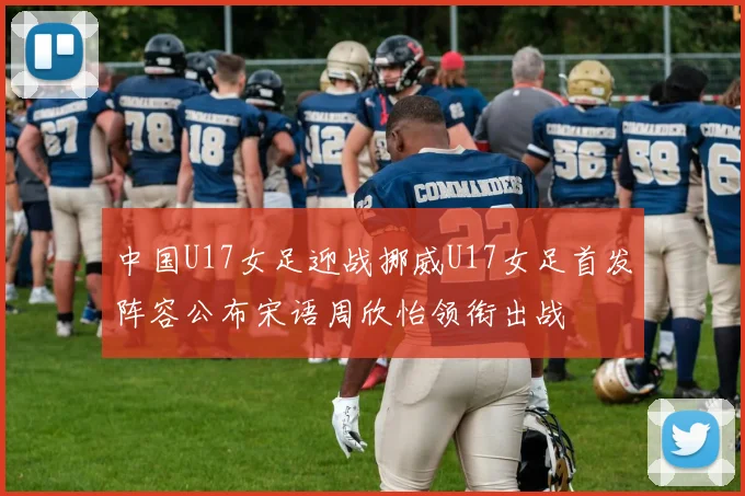 中国U17女足迎战挪威U17女足首发阵容公布宋语周欣怡领衔出战